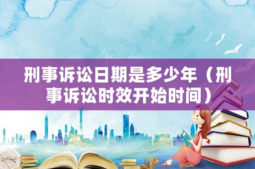 刑事訴訟日期是多少年（刑事訴訟時效開始時間）