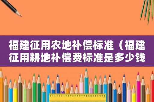 福建征用農(nóng)地補(bǔ)償標(biāo)準(zhǔn)（福建征用耕地補(bǔ)償費(fèi)標(biāo)準(zhǔn)是多少錢）