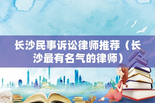 長(zhǎng)沙民事訴訟律師推薦（長(zhǎng)沙最有名氣的律師）