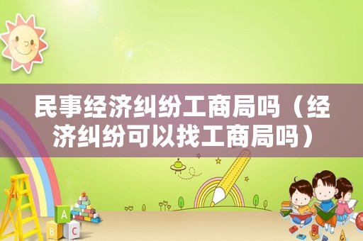 民事經(jīng)濟(jì)糾紛工商局嗎（經(jīng)濟(jì)糾紛可以找工商局嗎）