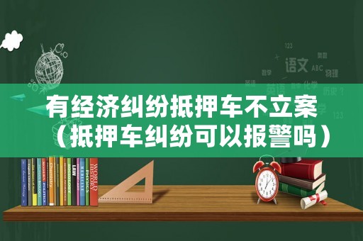 有經(jīng)濟(jì)糾紛抵押車不立案（抵押車糾紛可以報警嗎）