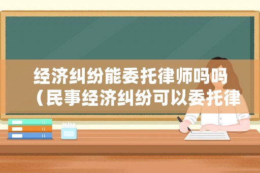 經(jīng)濟(jì)糾紛能委托律師嗎嗎（民事經(jīng)濟(jì)糾紛可以委托律師處理嗎）