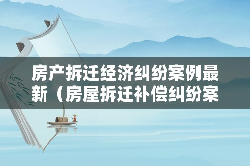 房產(chǎn)拆遷經(jīng)濟(jì)糾紛案例最新（房屋拆遷補(bǔ)償糾紛案件）