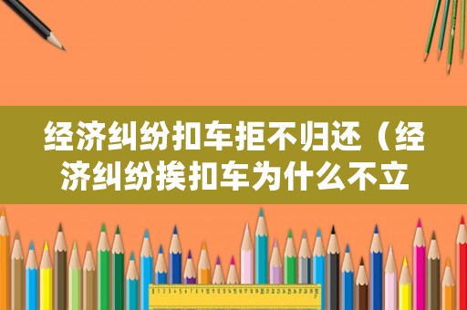 經(jīng)濟糾紛扣車拒不歸還（經(jīng)濟糾紛挨扣車為什么不立案）