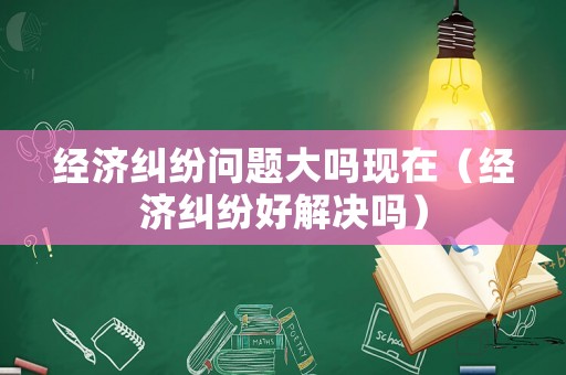 經(jīng)濟(jì)糾紛問題大嗎現(xiàn)在（經(jīng)濟(jì)糾紛好解決嗎）
