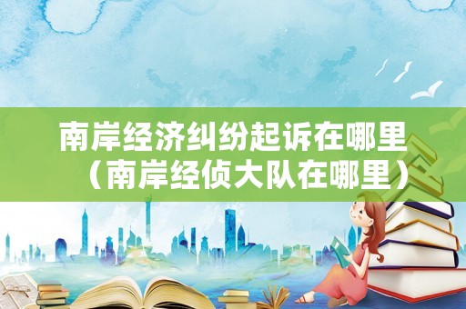 南岸經(jīng)濟糾紛起訴在哪里（南岸經(jīng)偵大隊在哪里）