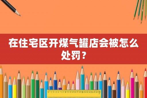 在住宅區(qū)開煤氣罐店會(huì)被怎么處罰？