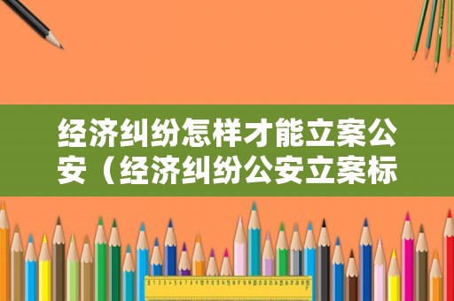經(jīng)濟糾紛怎樣才能立案公安（經(jīng)濟糾紛公安立案標準）