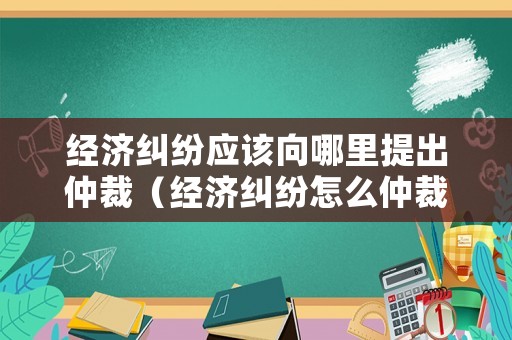 經(jīng)濟(jì)糾紛應(yīng)該向哪里提出仲裁（經(jīng)濟(jì)糾紛怎么仲裁）