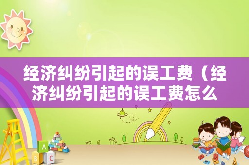 經(jīng)濟糾紛引起的誤工費（經(jīng)濟糾紛引起的誤工費怎么賠償）