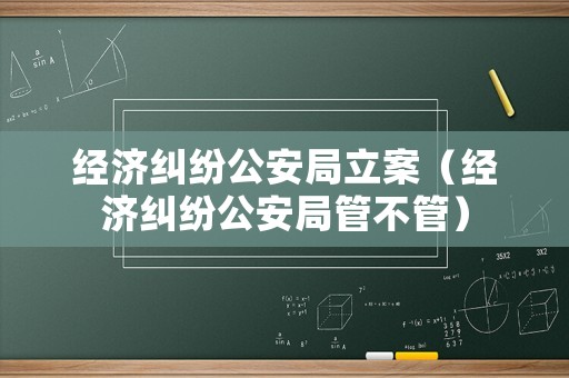 經(jīng)濟(jì)糾紛公安局立案（經(jīng)濟(jì)糾紛公安局管不管）