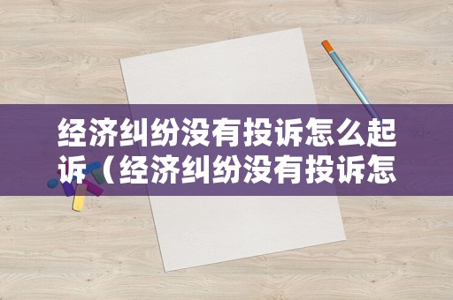 經(jīng)濟(jì)糾紛沒(méi)有投訴怎么起訴（經(jīng)濟(jì)糾紛沒(méi)有投訴怎么起訴呢）