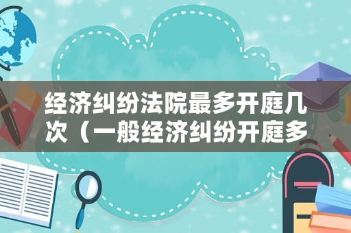 經(jīng)濟糾紛法院最多開庭幾次（一般經(jīng)濟糾紛開庭多長時間）