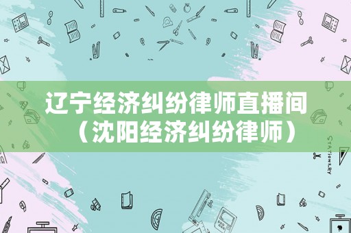 遼寧經(jīng)濟(jì)糾紛律師直播間（沈陽(yáng)經(jīng)濟(jì)糾紛律師）