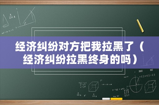 經(jīng)濟(jì)糾紛對(duì)方把我拉黑了（經(jīng)濟(jì)糾紛拉黑終身的嗎）