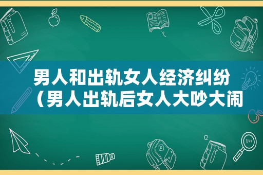 男人和出軌女人經(jīng)濟糾紛（男人出軌后女人大吵大鬧會導致離婚嗎?）