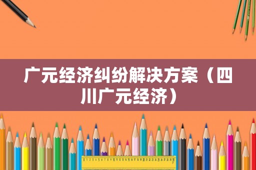 廣元經(jīng)濟(jì)糾紛解決方案（四川廣元經(jīng)濟(jì)）