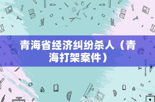 青海省經(jīng)濟(jì)糾紛殺人（青海打架案件）