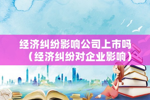 經(jīng)濟(jì)糾紛影響公司上市嗎（經(jīng)濟(jì)糾紛對(duì)企業(yè)影響）