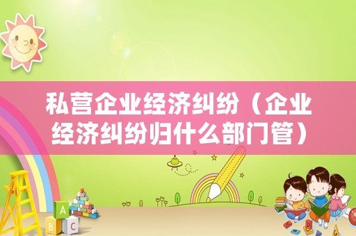 私營企業(yè)經濟糾紛（企業(yè)經濟糾紛歸什么部門管）