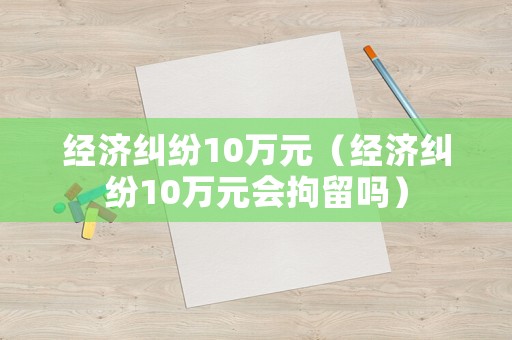 經濟糾紛10萬元（經濟糾紛10萬元會拘留嗎）