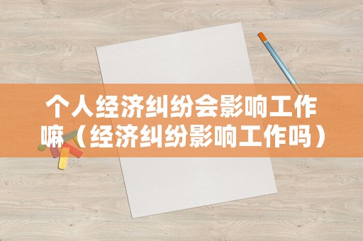 個(gè)人經(jīng)濟(jì)糾紛會影響工作嘛（經(jīng)濟(jì)糾紛影響工作嗎）