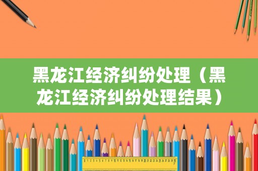 黑龍江經(jīng)濟(jì)糾紛處理（黑龍江經(jīng)濟(jì)糾紛處理結(jié)果）