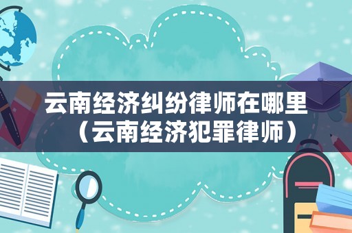 云南經(jīng)濟(jì)糾紛律師在哪里（云南經(jīng)濟(jì)犯罪律師）