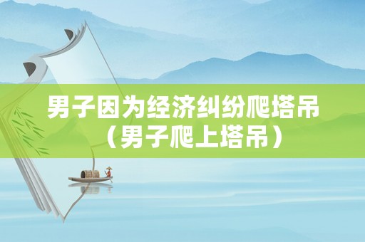 男子因?yàn)榻?jīng)濟(jì)糾紛爬塔吊（男子爬上塔吊）
