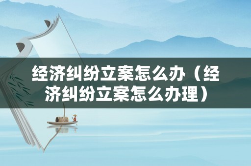 經(jīng)濟(jì)糾紛立案怎么辦（經(jīng)濟(jì)糾紛立案怎么辦理）