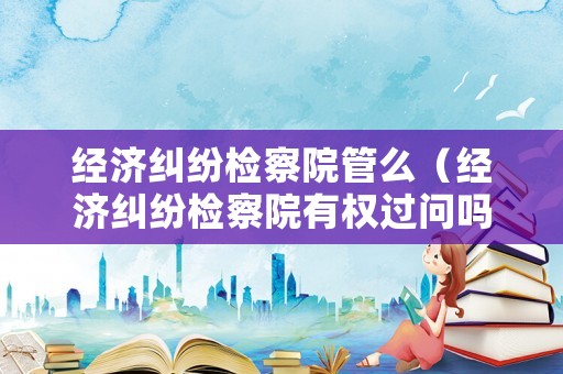 經(jīng)濟(jì)糾紛檢察院管么（經(jīng)濟(jì)糾紛檢察院有權(quán)過(guò)問(wèn)嗎）