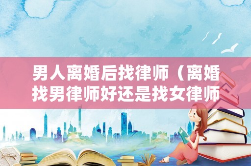 男人離婚后找律師（離婚找男律師好還是找女律師好）
