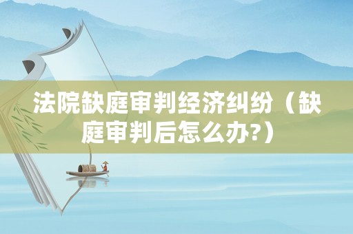 法院缺庭審判經(jīng)濟(jì)糾紛（缺庭審判后怎么辦?）