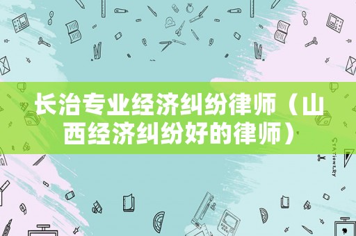 長治專業(yè)經(jīng)濟(jì)糾紛律師（山西經(jīng)濟(jì)糾紛好的律師）