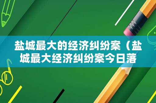 鹽城最大的經(jīng)濟(jì)糾紛案（鹽城最大經(jīng)濟(jì)糾紛案今日落幕）