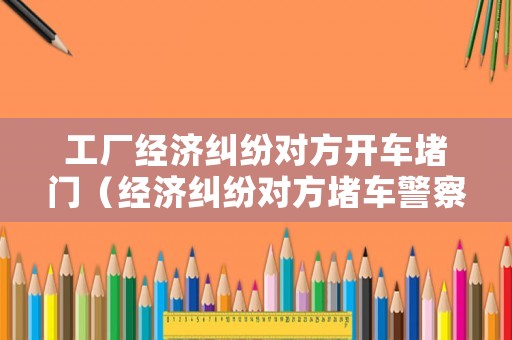 工廠經(jīng)濟(jì)糾紛對方開車堵門（經(jīng)濟(jì)糾紛對方堵車警察不管）