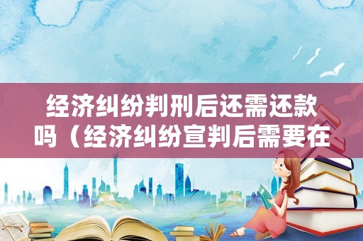 經(jīng)濟糾紛判刑后還需還款嗎（經(jīng)濟糾紛宣判后需要在多久還錢）