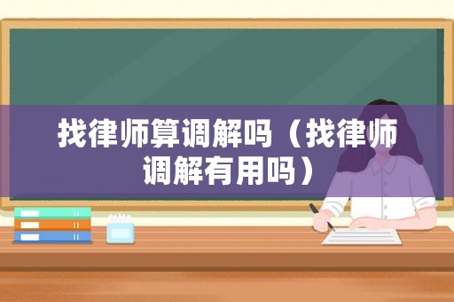 找律師算調(diào)解嗎（找律師調(diào)解有用嗎）