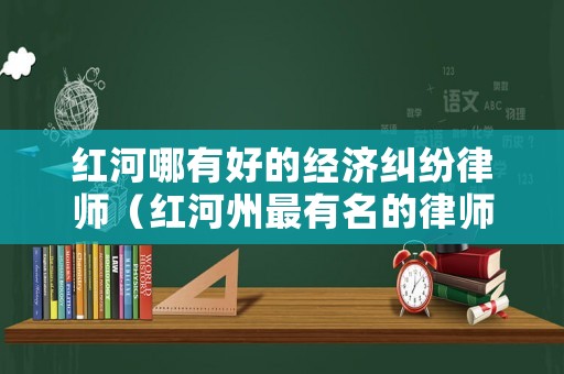 紅河哪有好的經(jīng)濟(jì)糾紛律師（紅河州最有名的律師）