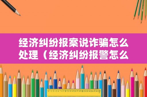 經(jīng)濟(jì)糾紛報(bào)案說(shuō)詐騙怎么處理（經(jīng)濟(jì)糾紛報(bào)警怎么說(shuō)）