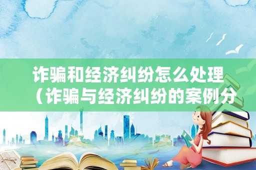 詐騙和經(jīng)濟糾紛怎么處理（詐騙與經(jīng)濟糾紛的案例分析）