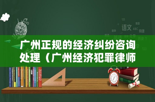 廣州正規(guī)的經(jīng)濟(jì)糾紛咨詢(xún)處理（廣州經(jīng)濟(jì)犯罪律師咨詢(xún)）