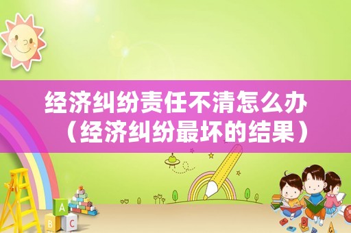 經(jīng)濟糾紛責(zé)任不清怎么辦（經(jīng)濟糾紛最壞的結(jié)果）
