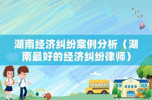 湖南經(jīng)濟(jì)糾紛案例分析（湖南最好的經(jīng)濟(jì)糾紛律師）