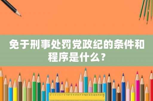 免于刑事處罰黨政紀(jì)的條件和程序是什么？
