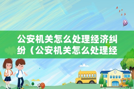 公安機(jī)關(guān)怎么處理經(jīng)濟(jì)糾紛（公安機(jī)關(guān)怎么處理經(jīng)濟(jì)糾紛案件）