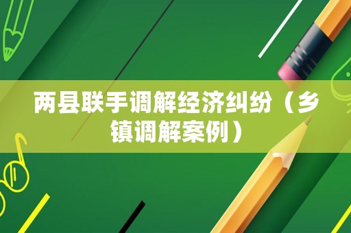 兩縣聯(lián)手調(diào)解經(jīng)濟(jì)糾紛（鄉(xiāng)鎮(zhèn)調(diào)解案例）
