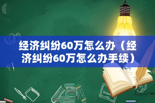經(jīng)濟糾紛60萬怎么辦（經(jīng)濟糾紛60萬怎么辦手續(xù)）
