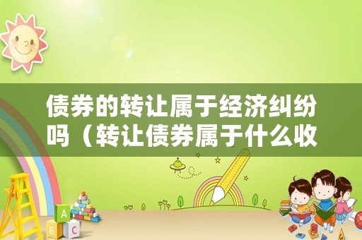 債券的轉(zhuǎn)讓屬于經(jīng)濟糾紛嗎（轉(zhuǎn)讓債券屬于什么收入）