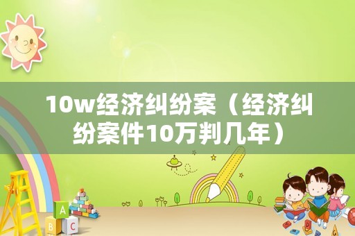 10w經(jīng)濟(jì)糾紛案（經(jīng)濟(jì)糾紛案件10萬判幾年）